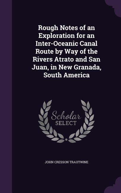 Rough Notes of an Exploration for an Inter-Oceanic Canal Route by Way of the Rivers Atrato and San Juan, in New Granada, South America