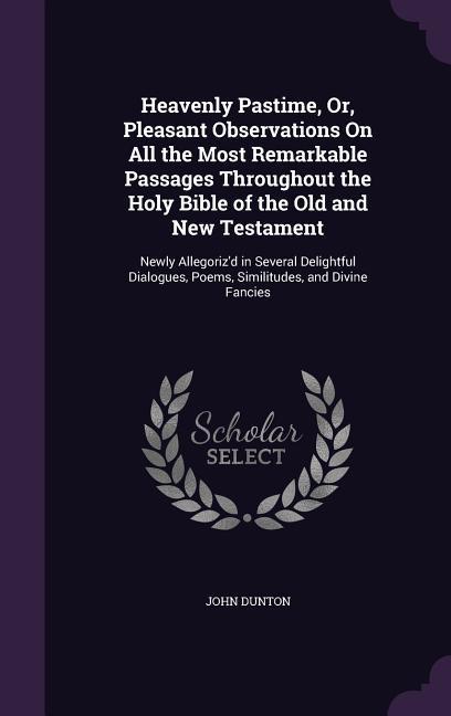 Heavenly Pastime, Or, Pleasant Observations On All the Most Remarkable Passages Throughout the Holy Bible of the Old and New Testament: Newly Allegori