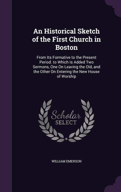 An Historical Sketch of the First Church in Boston: From Its Formative to the Present Period. to Which Is Added Two Sermons, One On Leaving the Old, a