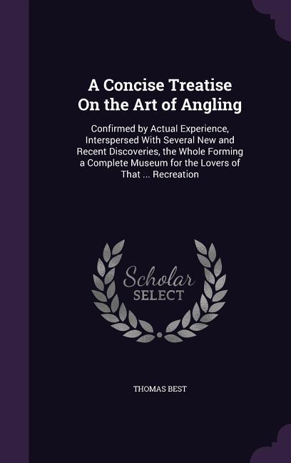 A Concise Treatise On the Art of Angling: Confirmed by Actual Experience, Interspersed With Several New and Recent Discoveries, the Whole Forming a Co