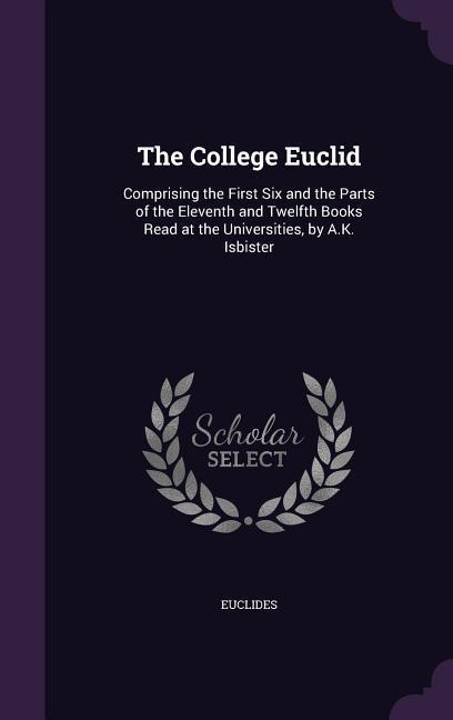 The College Euclid: Comprising the First Six and the Parts of the Eleventh and Twelfth Books Read at the Universities, by A.K. Isbister