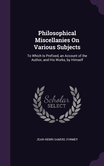 Philosophical Miscellanies On Various Subjects: To Which Is Prefixed, an Account of the Author, and His Works, by Himself