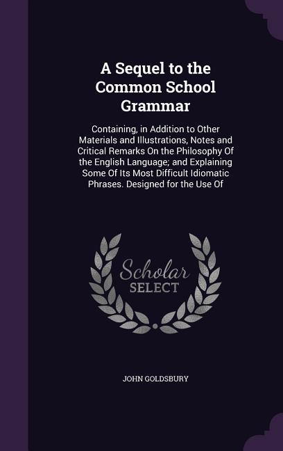 A Sequel to the Common School Grammar: Containing, in Addition to Other Materials and Illustrations, Notes and Critical Remarks On the Philosophy Of t