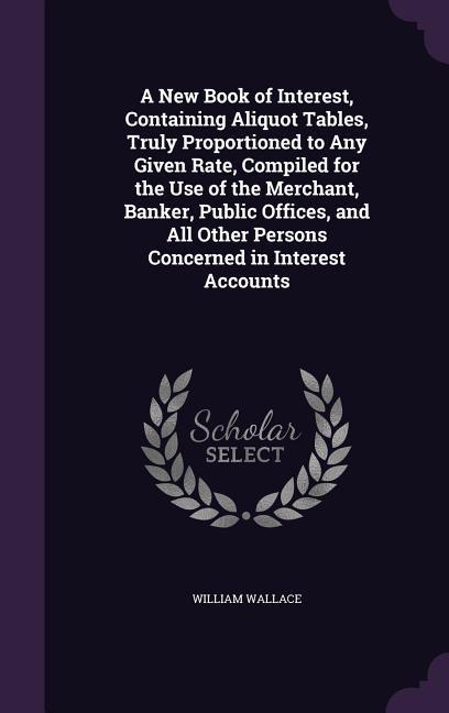 A   New Book of Interest, Containing Aliquot Tables, Truly Proportioned to Any Given Rate, Compiled for the Use of the Merchant, Banker, Public Office