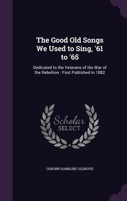 The Good Old Songs We Used to Sing, '61 to '65: Dedicated to the Veterans of the War of the Rebellion: First Published in 1882