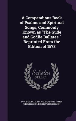 A Compendious Book of Psalms and Spiritual Songs, Commonly Known as "The Gude and Godlie Ballates." Reprinted From the Edition of 1578