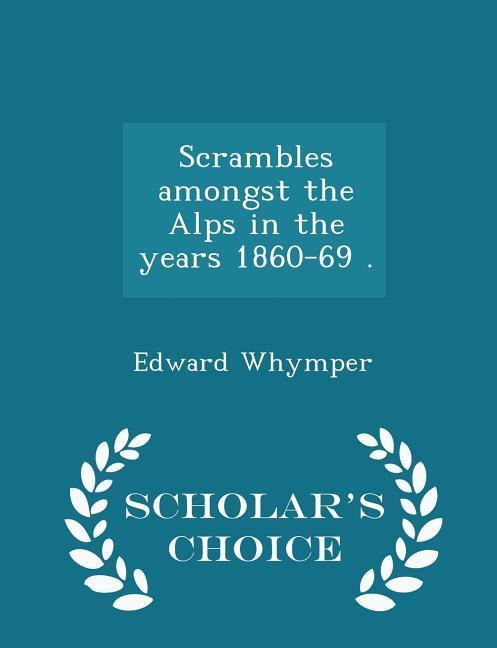 Scrambles amongst the Alps in the years 1860-69 . - Scholar's Choice Edition