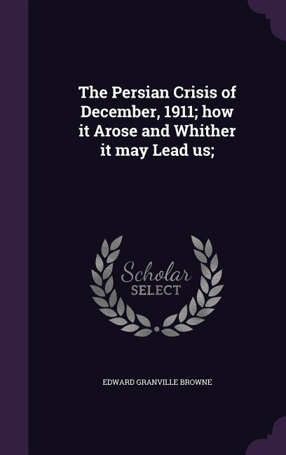 The Persian Crisis of December, 1911; how it Arose and Whither it may Lead us;