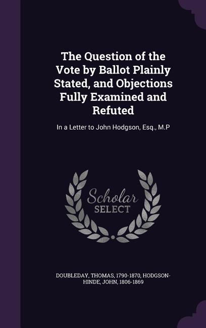 The Question of the Vote by Ballot Plainly Stated, and Objections Fully Examined and Refuted: In a Letter to John Hodgson, Esq., M.P