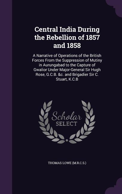 Central India During the Rebellion of 1857 and 1858: A Narrative of Operations of the British Forces From the Suppression of Mutiny in Aurungabad to t