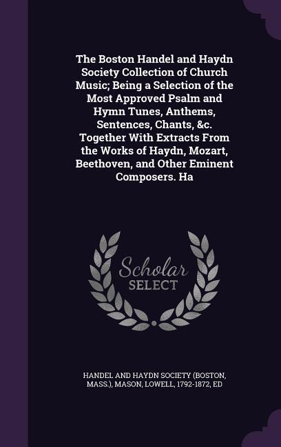 The Boston Handel and Haydn Society Collection of Church Music; Being a Selection of the Most Approved Psalm and Hymn Tunes, Anthems, Sentences, Chants, &c. Together With Extracts From the Works of Haydn, Mozart, Beethoven, and Other Eminent Composers. Ha