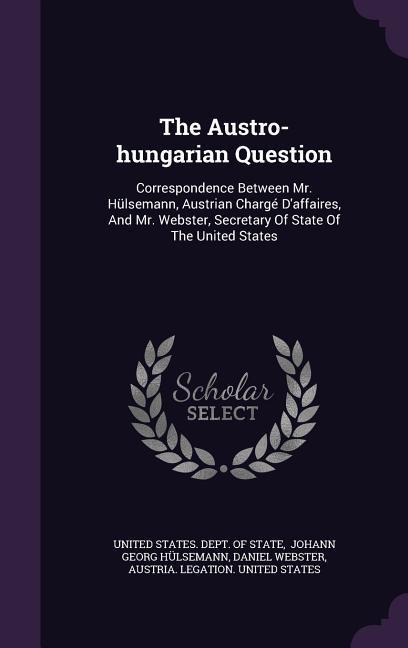 The Austro-hungarian Question: Correspondence Between Mr. Hülsemann, Austrian Chargé D'affaires, And Mr. Webster, Secretary Of State Of The United St