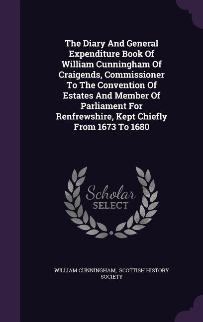 The Diary And General Expenditure Book Of William Cunningham Of Craigends, Commissioner To The Convention Of Estates And Member Of Parliament For Renfrewshire, Kept Chiefly From 1673 To 1680