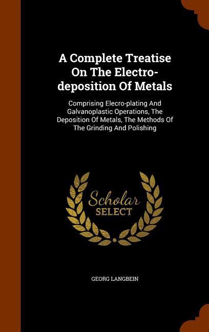 A Complete Treatise On The Electro-deposition Of Metals: Comprising Elecro-plating And Galvanoplastic Operations, The Deposition Of Metals, The Method