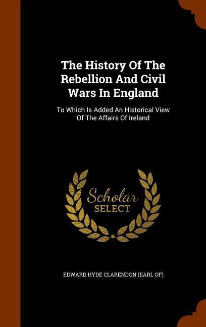 The History Of The Rebellion And Civil Wars In England: To Which Is Added An Historical View Of The Affairs Of Ireland