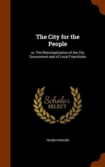 The City for the People: or, The Municipalization of the City Government and of Local Franchises