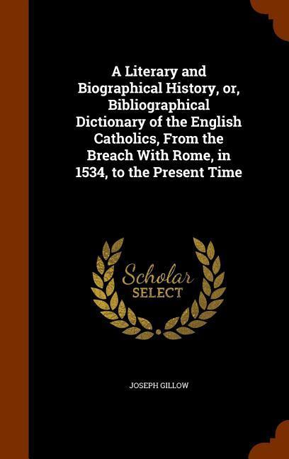 A Literary and Biographical History, or, Bibliographical Dictionary of the English Catholics, From the Breach With Rome, in 1534, to the Present Time