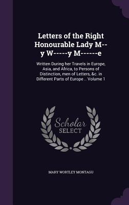 Letters of the Right Honourable Lady M--y W-----y M------e: Written During her Travels in Europe, Asia, and Africa, to Persons of Distinction, men of