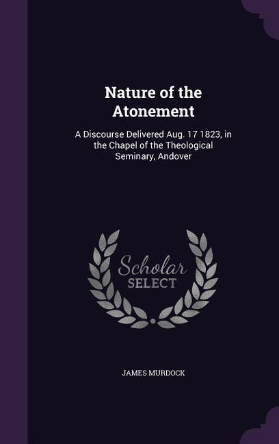 Nature of the Atonement: A Discourse Delivered Aug. 17 1823, in the Chapel of the Theological Seminary, Andover