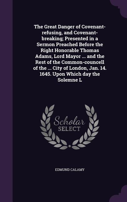 The Great Danger of Covenant-refusing, and Covenant-breaking; Presented in a Sermon Preached Before the Right Honorable Thomas Adams, Lord Mayor ... and the Rest of the Common-councell of the ... City of London, Jan. 14. 1645. Upon Which day the Solemne L