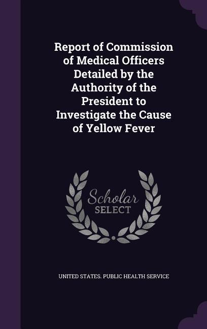 Report of Commission of Medical Officers Detailed by the Authority of the President to Investigate the Cause of Yellow Fever