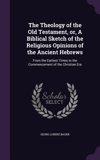 The Theology of the Old Testament, or, A Biblical Sketch of the Religious Opinions of the Ancient Hebrews: From the Earliest Times to the Commencement