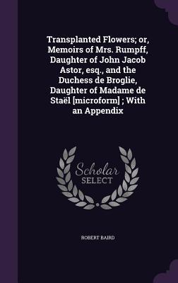 Transplanted Flowers; or, Memoirs of Mrs. Rumpff, Daughter of John Jacob Astor, esq., and the Duchess de Broglie, Daughter of Madame de Staël [microform]; With an Appendix