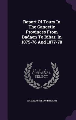 Report Of Tours In The Gangetic Provinces From Badaon To Bihar, In 1875-76 And 1877-78