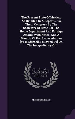 The Present State Of Mexico, As Detailed In A Report ... To The ... Congress By The Secretary Of State For The Home Department And Foreign Affairs, Wi