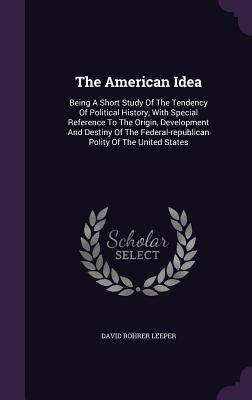 The American Idea: Being A Short Study Of The Tendency Of Political History, With Special Reference To The Origin, Development And Destin