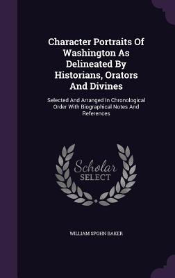 Character Portraits Of Washington As Delineated By Historians, Orators And Divines: Selected And Arranged In Chronological Order With Biographical Not