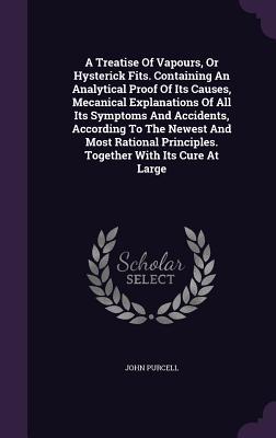 A Treatise Of Vapours, Or Hysterick Fits. Containing An Analytical Proof Of Its Causes, Mecanical Explanations Of All Its Symptoms And Accidents, According To The Newest And Most Rational Principles. Together With Its Cure At Large