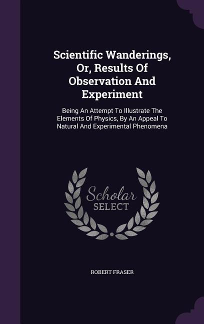 Scientific Wanderings, Or, Results Of Observation And Experiment: Being An Attempt To Illustrate The Elements Of Physics, By An Appeal To Natural And