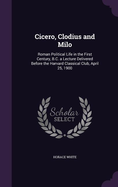 Cicero, Clodius and Milo: Roman Political Life in the First Century, B.C. a Lecture Delivered Before the Harvard Classical Club, April 25, 1900