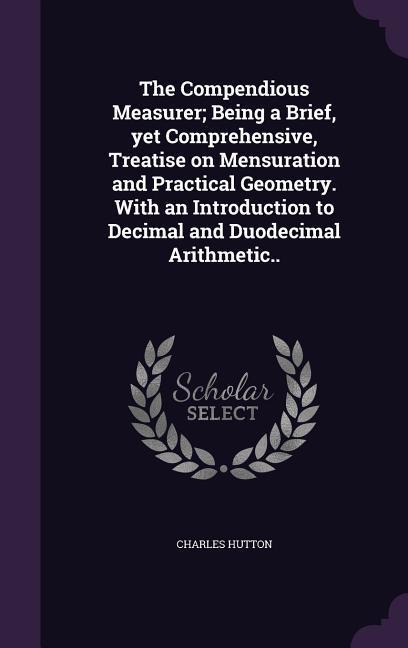 The Compendious Measurer; Being a Brief, yet Comprehensive, Treatise on Mensuration and Practical Geometry. With an Introduction to Decimal and Duodec