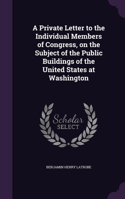 A Private Letter to the Individual Members of Congress, on the Subject of the Public Buildings of the United States at Washington