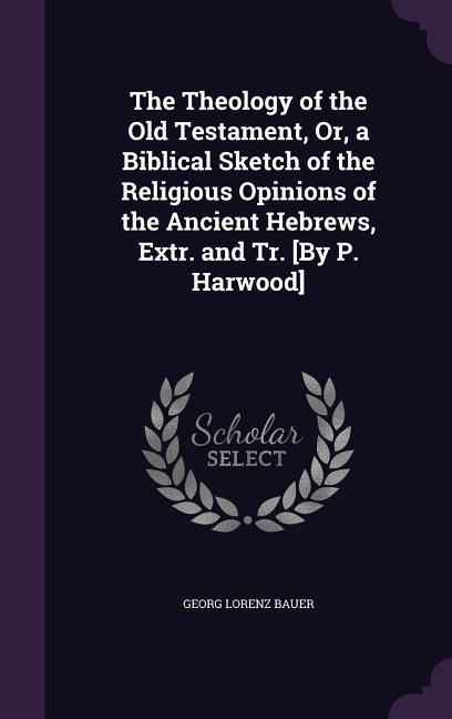 The Theology of the Old Testament, Or, a Biblical Sketch of the Religious Opinions of the Ancient Hebrews, Extr. and Tr. [By P. Harwood]