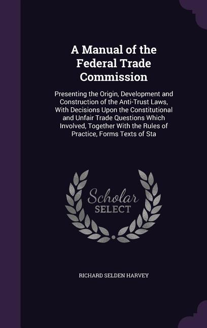 A Manual of the Federal Trade Commission: Presenting the Origin, Development and Construction of the Anti-Trust Laws, With Decisions Upon the Constitu