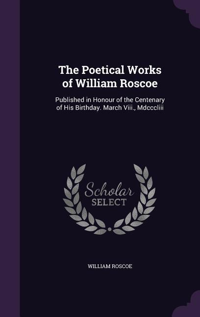 The Poetical Works of William Roscoe: Published in Honour of the Centenary of His Birthday. March Viii., Mdcccliii