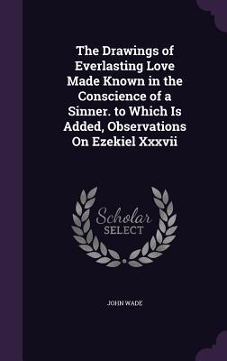 The Drawings of Everlasting Love Made Known in the Conscience of a Sinner. to Which Is Added, Observations On Ezekiel Xxxvii