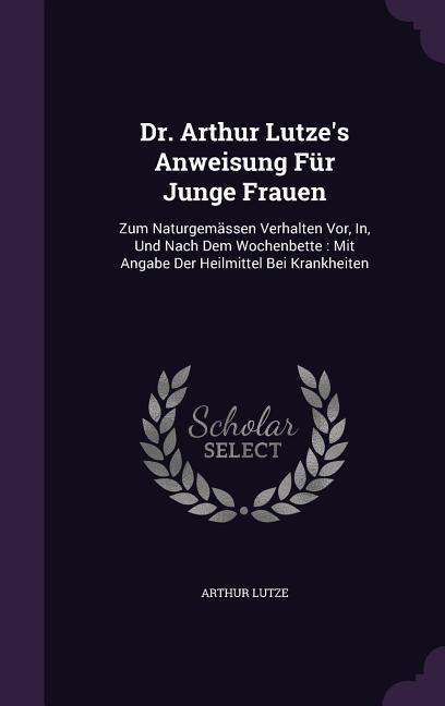 Dr. Arthur Lutze's Anweisung Für Junge Frauen: Zum Naturgemässen Verhalten Vor, In, Und Nach Dem Wochenbette: Mit Angabe Der Heilmittel Bei Krankheite