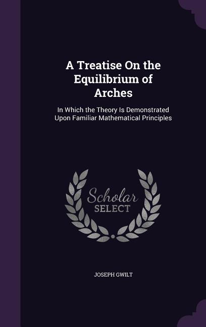 A Treatise On the Equilibrium of Arches: In Which the Theory Is Demonstrated Upon Familiar Mathematical Principles