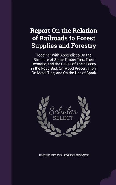 Report On the Relation of Railroads to Forest Supplies and Forestry: Together With Appendices On the Structure of Some Timber Ties, Their Behavior, an