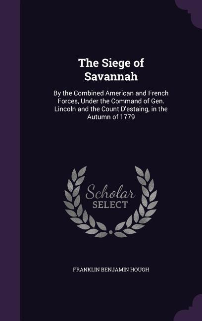 The Siege of Savannah: By the Combined American and French Forces, Under the Command of Gen. Lincoln and the Count D'estaing, in the Autumn o