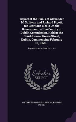 Report of the Trials of Alexander M. Sullivan and Richard Pigott, for Seditious Libels On the Government, at the County of Dublin Commission, Held at the Court-House, Green-Street, Dublin, Commencing February 10, 1868 ...