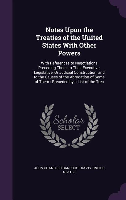 Notes Upon the Treaties of the United States With Other Powers: With References to Negotiations Preceding Them, to Their Executive, Legislative, Or Ju