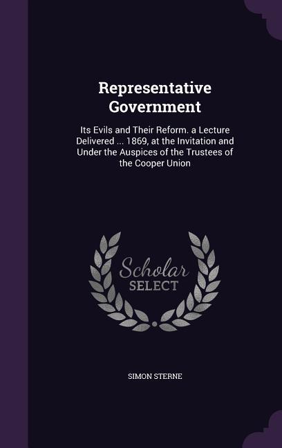 Representative Government: Its Evils and Their Reform. a Lecture Delivered ... 1869, at the Invitation and Under the Auspices of the Trustees of