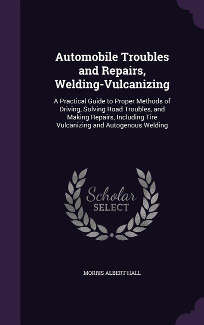 Automobile Troubles and Repairs, Welding-Vulcanizing: A Practical Guide to Proper Methods of Driving, Solving Road Troubles, and Making Repairs, Inclu