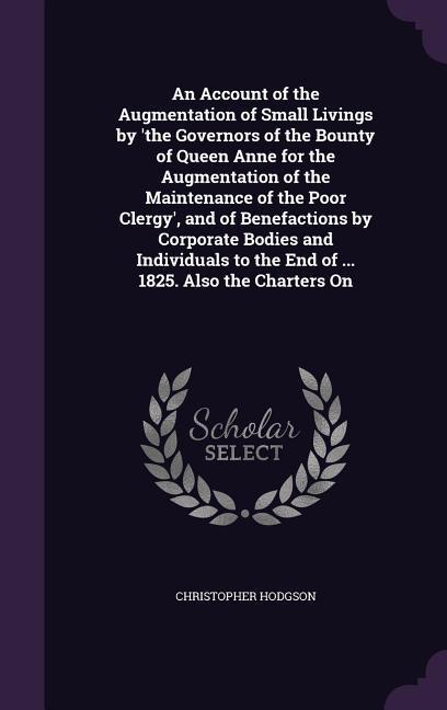 An Account of the Augmentation of Small Livings by 'the Governors of the Bounty of Queen Anne for the Augmentation of the Maintenance of the Poor Clergy', and of Benefactions by Corporate Bodies and Individuals to the End of ... 1825. Also the Charters On