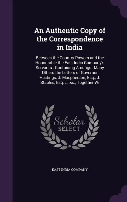 An  Authentic Copy of the Correspondence in India: Between the Country Powers and the Honourable the East India Company's Servants: Containing Amongst